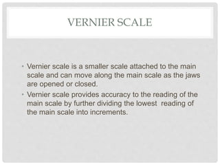 VERNIER SCALE
• Vernier scale is a smaller scale attached to the main
scale and can move along the main scale as the jaws
are opened or closed.
• Vernier scale provides accuracy to the reading of the
main scale by further dividing the lowest reading of
the main scale into increments.
 