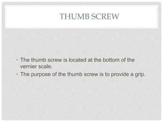 THUMB SCREW
• The thumb screw is located at the bottom of the
vernier scale.
• The purpose of the thumb screw is to provide a grip.
 