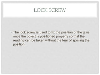 LOCK SCREW
• The lock screw is used to fix the position of the jaws
once the object is positioned properly so that the
reading can be taken without the fear of spoiling the
position.
 