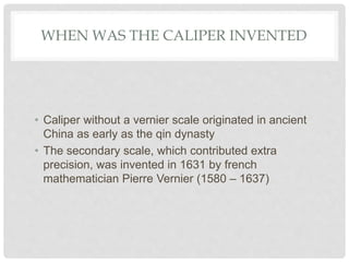 WHEN WAS THE CALIPER INVENTED
• Caliper without a vernier scale originated in ancient
China as early as the qin dynasty
• The secondary scale, which contributed extra
precision, was invented in 1631 by french
mathematician Pierre Vernier (1580 – 1637)
 
