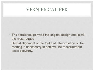 VERNIER CALIPER
• The vernier caliper was the original design and is still
the most rugged
• Skillful alignment of the tool and interpretation of the
reading is necessarry to achieve the measurement
tool’s accuracy.
 