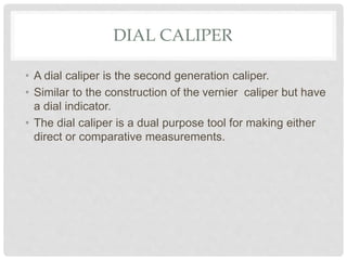 DIAL CALIPER
• A dial caliper is the second generation caliper.
• Similar to the construction of the vernier caliper but have
a dial indicator.
• The dial caliper is a dual purpose tool for making either
direct or comparative measurements.
 