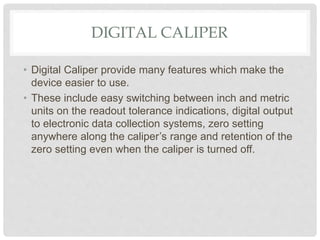 DIGITAL CALIPER
• Digital Caliper provide many features which make the
device easier to use.
• These include easy switching between inch and metric
units on the readout tolerance indications, digital output
to electronic data collection systems, zero setting
anywhere along the caliper’s range and retention of the
zero setting even when the caliper is turned off.
 
