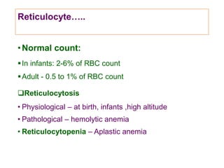 Reticulocyte…..
•Normal count:
In infants: 2-6% of RBC count
Adult - 0.5 to 1% of RBC count
Reticulocytosis
• Physiological – at birth, infants ,high altitude
• Pathological – hemolytic anemia
• Reticulocytopenia – Aplastic anemia
 