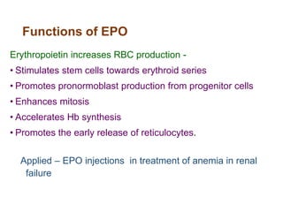 Functions of EPO
Erythropoietin increases RBC production -
• Stimulates stem cells towards erythroid series
• Promotes pronormoblast production from progenitor cells
• Enhances mitosis
• Accelerates Hb synthesis
• Promotes the early release of reticulocytes.
Applied – EPO injections in treatment of anemia in renal
failure
 
