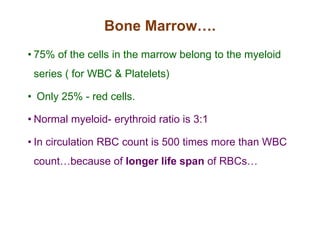 Bone Marrow….
• 75% of the cells in the marrow belong to the myeloid
series ( for WBC & Platelets)
• Only 25% - red cells.
• Normal myeloid- erythroid ratio is 3:1
• In circulation RBC count is 500 times more than WBC
count…because of longer life span of RBCs…
 