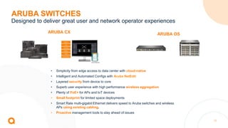 17
• Simplicity from edge access to data center with cloud-native
• Intelligent and Automated Configs with Aruba NetEdit
• Layered security from device to core
• Superb user experience with high performance wireless aggregation
• Plenty of PoE+ for APs and IoT devices
• Small footprint for limited space deployments
• Smart Rate multi-gigabit Ethernet delivers speed to Aruba switches and wireless
APs using existing cabling.
• Proactive management tools to stay ahead of issues
ARUBA SWITCHES
Designed to deliver great user and network operator experiences
ARUBA CX ARUBA OS
 