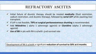 REFRACTORY ASCITES
✓ Initial failure of diuretic therapy should be treated medically (fluid restriction,
sodium restriction, and diuretic therapy), followed by serial LVP while awaiting liver
transplant.
✓ If LVP is not feasible, TIPS or surgical peritoneovenous shunting is recommended.
✓ Add Midodrine ( alpha 1 adrenergic agonist) or Clonidine (alpha 2 adrenergic
agonist)
✓ Use of BB in pts with RA is a/with ↓ed survival rate
Development of RA is a/with a signifcant reduction of survival to 50% at 6 months
 