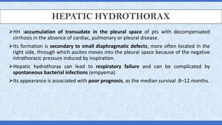 HEPATIC HYDROTHORAX
➢HH :accumulation of transudate in the pleural space of pts with decompensated
cirrhosis in the absence of cardiac, pulmonary or pleural disease.
➢Its formation is secondary to small diaphragmatic defects, more often located in the
right side, through which ascites moves into the pleural space because of the negative
intrathoracic pressure induced by inspiration.
➢Hepatic hydrothorax can lead to respiratory failure and can be complicated by
spontaneous bacterial infections (empyema).
➢Its appearance is associated with poor prognosis, as the median survival :8–12 months.
 