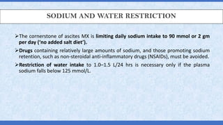 SODIUM AND WATER RESTRICTION
➢The cornerstone of ascites MX is limiting daily sodium intake to 90 mmol or 2 gm
per day (‘no added salt diet’).
➢Drugs containing relatively large amounts of sodium, and those promoting sodium
retention, such as non-steroidal anti-inflammatory drugs (NSAIDs), must be avoided.
➢Restriction of water intake to 1.0–1.5 L/24 hrs is necessary only if the plasma
sodium falls below 125 mmol/L.
 