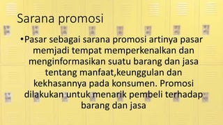 Sarana promosi
•Pasar sebagai sarana promosi artinya pasar
memjadi tempat memperkenalkan dan
menginformasikan suatu barang dan jasa
tentang manfaat,keunggulan dan
kekhasannya pada konsumen. Promosi
dilakukan untuk menarik pembeli terhadap
barang dan jasa
 