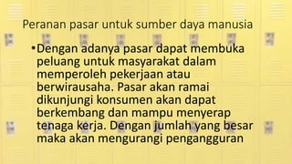 Peranan pasar untuk sumber daya manusia
•Dengan adanya pasar dapat membuka
peluang untuk masyarakat dalam
memperoleh pekerjaan atau
berwirausaha. Pasar akan ramai
dikunjungi konsumen akan dapat
berkembang dan mampu menyerap
tenaga kerja. Dengan jumlah yang besar
maka akan mengurangi pengangguran
 