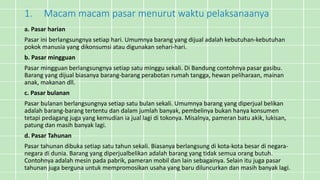 1. Macam macam pasar menurut waktu pelaksanaanya
a. Pasar harian
Pasar ini berlangsungnya setiap hari. Umumnya barang yang dijual adalah kebutuhan-kebutuhan
pokok manusia yang dikonsumsi atau digunakan sehari-hari.
b. Pasar mingguan
Pasar mingguan berlangsungnya setiap satu minggu sekali. Di Bandung contohnya pasar gasibu.
Barang yang dijual biasanya barang-barang perabotan rumah tangga, hewan peliharaan, mainan
anak, makanan dll.
c. Pasar bulanan
Pasar bulanan berlangsungnya setiap satu bulan sekali. Umumnya barang yang diperjual belikan
adalah barang-barang tertentu dan dalam jumlah banyak, pembelinya bukan hanya konsumen
tetapi pedagang juga yang kemudian ia jual lagi di tokonya. Misalnya, pameran batu akik, lukisan,
patung dan masih banyak lagi.
d. Pasar Tahunan
Pasar tahunan dibuka setiap satu tahun sekali. Biasanya berlangsung di kota-kota besar di negara-
negara di dunia. Barang yang diperjualbelikan adalah barang yang tidak semua orang butuh.
Contohnya adalah mesin pada pabrik, pameran mobil dan lain sebagainya. Selain itu juga pasar
tahunan juga berguna untuk mempromosikan usaha yang baru diluncurkan dan masih banyak lagi.
 