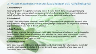 2. Macam macam pasar menurut luas jangkauan atau ruang lingkupnya
a. Pasar Setempat
Pasar yang satu ini merupakan pasar yang berada di suatu daerah dan pedangan/pembeli yang
terdapat di pasar tersebut adalah warga daerah tersebut. Barang yang dijual umumnya kebutuhan
pokok sehari-hari dan juga makanan, kebanyakan barang yang tidak bisa tahan lama.
b. Pasar Daerah
Hampir sama dengan pasar setempat, namun ruang lingkupnya pasar yang satu ini lebih luas yaitu
kabupaten/kota dan juga provinsi. Pasar ini biasanya sangat terkenal dan pasarnya besar, terkadang
juga menjadi salah satu ikon di daerah tersebut.
c. Pasar Nasional
Setelah pasar setempat dan pasar daerah, maka pasar menurut ruang lingkupnya yang ketiga adalah
pasar nasional. Pasar ini ruang lingkupnya jelas lebih luas dari kedua pasar sebelumnya. Pasar ini
meliputi wilayah suatu negara tertentu. Sebagai contoh dari pasar nasional ini adalah : Pasar uang
dan pasar modal BEJ (Bursa Efek Jakarta).
d. Pasar Internasional
Jenis pasar yang satu ini biasanya pedagang dan pembelinya berasal dari seluruh dunia. Contoh dari
pasar ini misalnya pasar tembakau di Bremen (Jerman), pasar karet di New York, pasar kopi di
Santos dan pasar intan di Amsterdam.
 