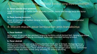 3. Macam macam pasar menurut barang yang diperjualbelikan
a. Pasar sumber daya produksi
Pasar ini memperjual faktor-faktor produksi Contoh : bursa efek tenaga kerja dan bursa
efek.
b. Pasar barang konsumsi
Pasar ini memperjual belikan barang-barang pokok yang dibutuhkan oleh masyarakat
setiap harinya.
4. Macam macam pasar berdasarkan jenis transaksinya
a. Pasar konkret
Jenis pasar ini penjual dan pembeli langsung bertemu untuk berjaul beli, barang juga dapat
dilihat dan pembeli langsung membayar kalau ingin membeli barang tersebut.
b. Pasar abstrak
Pasar ini barang dan jasa yang diperjualbelikan tidak ada di tempat. Pedagang hanya
memberikan contoh atau gambar kepada calon pembeli. Akan tetapi barang tersebut
sudah dijamin kualitasnya. Pasar abstrak ini juga disebut dengan pasar bursa. Contohnya
seperti pasar atau toko online yang sekarang ini sedang booming.
 