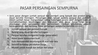 PASAR PERSAINGAN SEMPURNA
• Jenis pasar dengan jumlah penjual dan pembeli yang banyak dan produk yang
dijual bersifat homogen. Persaingan akan terjadi apabila penjual dan pembeli
dalam jumlah besar mengadakan saling hubungan secara aktif dengan maksud
memaksimumkan keuntungan dan kepuasan atas dasar harga-harga yang
ditentukan oleh penawaran dan permintaan. Contoh produknya seperti
beras,gandum, dan kentang. Pasar persaingan sempurna memiliki ciri-ciri :
1. Jumlah penjual dan pembeli banyak
2. Barang yang dijual bersifat homogen
3. Penjual bersifat mengambil harga (price taker)
4. Posisi tawar komsumen kuat
5. Sulit memperoleh keuntungan di atas rata-rata
6. Sensitif terhadap perubahan harga
7. Mudah untuk masuk dan keluar dari pasar
 