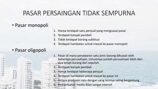PASAR PERSAINGAN TIDAK SEMPURNA
• Pasar monopoli
1. Hanya terdapat satu penjual yang menguasai pasar
2. Terdapat banyak pembeli
3. Tidak terdapat barang subtitusi
4. Terdapat hambatan untuk masuk ke pasar monopoli
• Pasar oligopoli
1. Pasar di mana penawaran satu jenis barang dikuasai oleh
beberapa perusahaan. Umumnya jumlah perusahaan lebih dari
dua tetapi kurang dari sepuluh.
2. Terdapat banyak pembeli
3. Hanya terdapat beberapa penjual
4. Terdapat hambatan untuk masuk ke pasar ini
5. Antara produsen satu dengan yang lainnya saling bergantung
6. Pemanfaatan media iklan sangat intensif
 