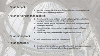 • Pasar duopoli
1. Memiliki karakteristik yang sama dengan oligopoli, namun pada Pasar
duopoli hanya ada dua perusahaan.
• Pasar persaingan monopolistik
1. Bentuk pasar di mana terdapat banyak produsen yang menghasilkan
barang serupa tetapi memiliki ciri khas tersendiri.
2. Terdapat banyak penjual dan pembeli namun tidak sebanyak di pasar
persaingan sempurna
3. Produsen mampu mempengaruhi harga sesuai dengan kekhasan
produknya
4. Produk yang diperjualbelikan bersaing ketat dalam kualitas
• Pasar monopsoni
1. Jenis pasar dimana hanya ada satu pembeli.
• Pasar oligopsoni
1. Bentuk pasar dimana barang yang dihasilkan oleh beberapa perusahaan
dan banyak perusahaan yang bertindak sebagai konsumen
 