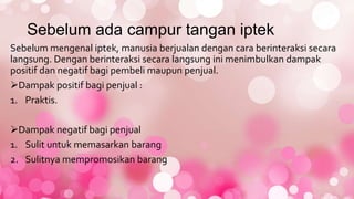 Sebelum ada campur tangan iptek
Sebelum mengenal iptek, manusia berjualan dengan cara berinteraksi secara
langsung. Dengan berinteraksi secara langsung ini menimbulkan dampak
positif dan negatif bagi pembeli maupun penjual.
Dampak positif bagi penjual :
1. Praktis.
Dampak negatif bagi penjual
1. Sulit untuk memasarkan barang
2. Sulitnya mempromosikan barang
 