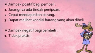 Dampak positif bagi pembeli :
1. Jarangnya ada tindak penipuan.
2. Cepat mendapatkan barang.
3. Dapat melihat kondisi barang yang akan dibeli.
Dampak negatif bagi pembeli :
1. Tidak praktis
 