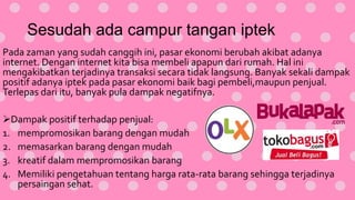 Sesudah ada campur tangan iptek
Pada zaman yang sudah canggih ini, pasar ekonomi berubah akibat adanya
internet. Dengan internet kita bisa membeli apapun dari rumah. Hal ini
mengakibatkan terjadinya transaksi secara tidak langsung. Banyak sekali dampak
positif adanya iptek pada pasar ekonomi baik bagi pembeli,maupun penjual.
Terlepas dari itu, banyak pula dampak negatifnya.
Dampak positif terhadap penjual:
1. mempromosikan barang dengan mudah
2. memasarkan barang dengan mudah
3. kreatif dalam mempromosikan barang
4. Memiliki pengetahuan tentang harga rata-rata barang sehingga terjadinya
persaingan sehat.
 
