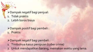 Dampak negatif bagi penjual:
1. Tidak praktis
2. Lebih boros biaya
Dampak positif bagi pembeli :
1. Praktis
Dampak negatif bagi pembeli :
1. Timbulnya kasus penipuan (cyber crime)
2. Untuk mendapatkan barang, memakan waktu yang lama.
 