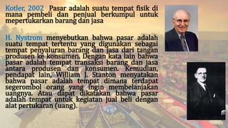Kotler, 2002 Pasar adalah suatu tempat fisik di
mana pembeli dan penjual berkumpul untuk
mepertukarkan barang dan jasa
H. Nystrom menyebutkan bahwa pasar adalah
suatu tempat tertentu yang digunakan sebagai
tempat penyaluran barang dan jasa dari tangan
produsen ke konsumen. Dengan kata lain bahwa
pasar adalah tempat transaksi barang dan jasa
antara produsen dan konsumen. Kemudian,
pendapat lain, William J. Stanton menyatakan
bahwa pasar adalah tempat dimana terdapat
segerombol orang yang ingin membelanjakan
uangnya. Atau dapat dikatakan bahwa pasar
adalah tempat untuk kegiatan jual beli dengan
alat pertukaran (uang).
 