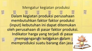 Mengatur kegiatan produksi
Dalam kegiatan produksi perusahaan
membutuhkan faktor faktor produksi
(input) kebutuhan ini dapat ditemukan
oleh perusahaan di pasar faktor produksi.
Indikator harga yang terjadi di pasar
mempengaruhi kebijakan dalam
memproduksi suatu barang dan jasa.
 