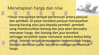 Menetapkan harga dan nilai
• Pasar merupakan tempat pertemuan antara penjual
dan pembeli. Di pasar tersebut penjual menawarkan
barang barang atau jasa kepada pembeli .pembeli
yang membutuhkan barang dan jasa akan berusaha
menawar harga dari barang dan jasa tersebut
sehingga terjadilah tawar menawar antara kedua belaj
pihak, Setelah terjadi kesepakatan terbentuklah harga.
Dengan demikian pasar berperan sebagai pembentuk
harga
 