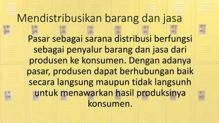 Mendistribusikan barang dan jasa
Pasar sebagai sarana distribusi berfungsi
sebagai penyalur barang dan jasa dari
produsen ke konsumen. Dengan adanya
pasar, produsen dapat berhubungan baik
secara langsung maupun tidak langsunh
untuk menawarkan hasil produksinya
konsumen.
 