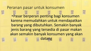 Peranan pasar untuk konsumen
•Pasar berperan penting bagi konsumen
karena memudahkan untuk mendapatkan
barang yang dibutuhkan. Semakin banyak
jenis barang yang tersedia di pasar makan
akan semakin banyak konsumen yang akan
datang
 