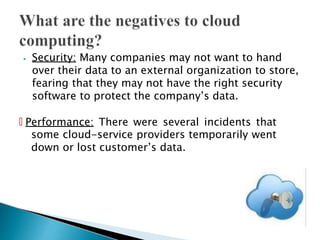 ⦁ Security: Many companies may not want to hand
over their data to an external organization to store,
fearing that they may not have the right security
software to protect the company’s data.
🞄 Performance: There were several incidents that
some cloud-service providers temporarily went
down or lost customer’s data.
 