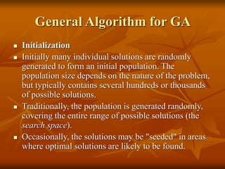 General Algorithm for GA
 Initialization
 Initially many individual solutions are randomly
generated to form an initial population. The
population size depends on the nature of the problem,
but typically contains several hundreds or thousands
of possible solutions.
 Traditionally, the population is generated randomly,
covering the entire range of possible solutions (the
search space).
 Occasionally, the solutions may be "seeded" in areas
where optimal solutions are likely to be found.
 