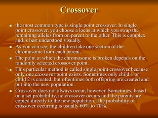 Crossover
 the most common type is single point crossover. In single
point crossover, you choose a locus at which you swap the
remaining alleles from on parent to the other. This is complex
and is best understood visually.
 As you can see, the children take one section of the
chromosome from each parent.
 The point at which the chromosome is broken depends on the
randomly selected crossover point.
 This particular method is called single point crossover because
only one crossover point exists. Sometimes only child 1 or
child 2 is created, but oftentimes both offspring are created and
put into the new population.
 Crossover does not always occur, however. Sometimes, based
on a set probability, no crossover occurs and the parents are
copied directly to the new population. The probability of
crossover occurring is usually 60% to 70%.
 