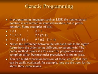 Genetic Programming
 In programming languages such as LISP, the mathematical
notation is not written in standard notation, but in prefix
notation. Some examples of this:
 + 2 1 : 2 + 1
 * + 2 1 2 : 2 * (2+1)
 * + - 2 1 4 9 : 9 * ((2 - 1) + 4)
 Notice the difference between the left-hand side to the right?
Apart from the order being different, no parenthesis! The
prefix method makes it a lot easier for programmers and
compilers alike, because order precedence is not an issue.
 You can build expression trees out of these strings that then
can be easily evaluated, for example, here are the trees for the
above three expressions.
 