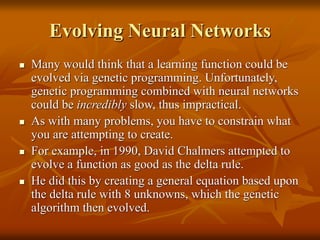 Evolving Neural Networks
 Many would think that a learning function could be
evolved via genetic programming. Unfortunately,
genetic programming combined with neural networks
could be incredibly slow, thus impractical.
 As with many problems, you have to constrain what
you are attempting to create.
 For example, in 1990, David Chalmers attempted to
evolve a function as good as the delta rule.
 He did this by creating a general equation based upon
the delta rule with 8 unknowns, which the genetic
algorithm then evolved.
 