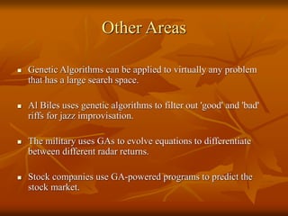 Other Areas
 Genetic Algorithms can be applied to virtually any problem
that has a large search space.
 Al Biles uses genetic algorithms to filter out 'good' and 'bad'
riffs for jazz improvisation.
 The military uses GAs to evolve equations to differentiate
between different radar returns.
 Stock companies use GA-powered programs to predict the
stock market.
 