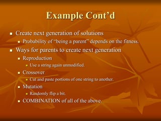 Example Cont’d
 Create next generation of solutions
 Probability of “being a parent” depends on the fitness.
 Ways for parents to create next generation
 Reproduction
 Use a string again unmodified.
 Crossover
 Cut and paste portions of one string to another.
 Mutation
 Randomly flip a bit.
 COMBINATION of all of the above.
 