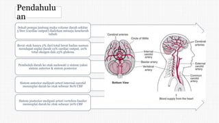 Pendahulu
an
Sekali pompa jantung maka volume darah sekitar
5 liter (cardiac output) dialirkan menuju keseluruh
tubuh
Berat otak hanya 2% dari total berat badan namun
mendapat suplai darah 15% cardiac output, 20%
total oksigen dan 25% glukosa
Pembuluh darah ke otak melewati 2 sistem yakni
sistem anterior & sistem posterior
Sistem anterior meliputi arteri internal carotid
mensuplai darah ke otak sebesar 80% CBF
Sistem posterior meliputi arteri vertebra-basiler
mensuplai darah ke otak sebesar 20% CBF
 