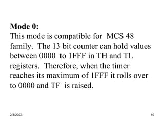 2/4/2023 10
Mode 0:
This mode is compatible for MCS 48
family. The 13 bit counter can hold values
between 0000 to 1FFF in TH and TL
registers. Therefore, when the timer
reaches its maximum of 1FFF it rolls over
to 0000 and TF is raised.
 