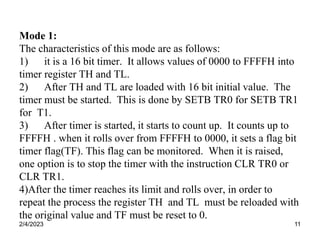 2/4/2023 11
Mode 1:
The characteristics of this mode are as follows:
1) it is a 16 bit timer. It allows values of 0000 to FFFFH into
timer register TH and TL.
2) After TH and TL are loaded with 16 bit initial value. The
timer must be started. This is done by SETB TR0 for SETB TR1
for T1.
3) After timer is started, it starts to count up. It counts up to
FFFFH . when it rolls over from FFFFH to 0000, it sets a flag bit
timer flag(TF). This flag can be monitored. When it is raised,
one option is to stop the timer with the instruction CLR TR0 or
CLR TR1.
4)After the timer reaches its limit and rolls over, in order to
repeat the process the register TH and TL must be reloaded with
the original value and TF must be reset to 0.
 