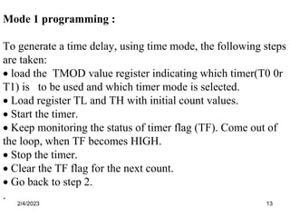 2/4/2023 13
Mode 1 programming :
To generate a time delay, using time mode, the following steps
are taken:
 load the TMOD value register indicating which timer(T0 0r
T1) is to be used and which timer mode is selected.
 Load register TL and TH with initial count values.
 Start the timer.
 Keep monitoring the status of timer flag (TF). Come out of
the loop, when TF becomes HIGH.
 Stop the timer.
 Clear the TF flag for the next count.
 Go back to step 2.
.
 