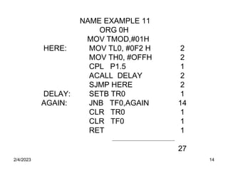 2/4/2023 14
NAME EXAMPLE 11
ORG 0H
MOV TMOD,#01H
HERE: MOV TL0, #0F2 H 2
MOV TH0, #OFFH 2
CPL P1.5 1
ACALL DELAY 2
SJMP HERE 2
DELAY: SETB TR0 1
AGAIN: JNB TF0,AGAIN 14
CLR TR0 1
CLR TF0 1
RET 1
27
 