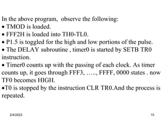 2/4/2023 15
In the above program, observe the following:
 TMOD is loaded.
 FFF2H is loaded into TH0-TL0.
 P1.5 is toggled for the high and low portions of the pulse.
 The DELAY subroutine , timer0 is started by SETB TR0
instruction.
 Timer0 counts up with the passing of each clock. As timer
counts up, it goes through FFF3, ….., FFFF, 0000 states . now
TF0 becomes HIGH.
T0 is stopped by the instruction CLR TR0.And the process is
repeated.
 