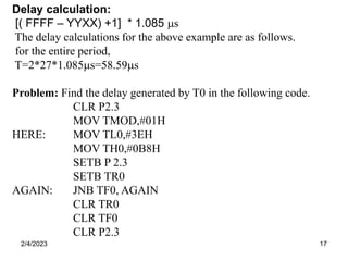 2/4/2023 17
Delay calculation:
[( FFFF – YYXX) +1] * 1.085 s
The delay calculations for the above example are as follows.
for the entire period,
T=2*27*1.085s=58.59s
Problem: Find the delay generated by T0 in the following code.
CLR P2.3
MOV TMOD,#01H
HERE: MOV TL0,#3EH
MOV TH0,#0B8H
SETB P 2.3
SETB TR0
AGAIN: JNB TF0, AGAIN
CLR TR0
CLR TF0
CLR P2.3
 