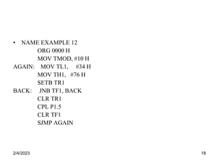 2/4/2023 18
• NAME EXAMPLE 12
ORG 0000 H
MOV TMOD, #10 H
AGAIN: MOV TL1, #34 H
MOV TH1, #76 H
SETB TR1
BACK: JNB TF1, BACK
CLR TR1
CPL P1.5
CLR TF1
SJMP AGAIN
 