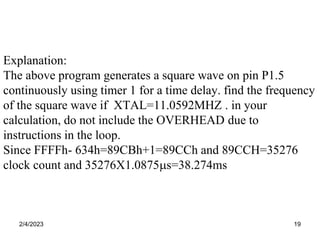 2/4/2023 19
Explanation:
The above program generates a square wave on pin P1.5
continuously using timer 1 for a time delay. find the frequency
of the square wave if XTAL=11.0592MHZ . in your
calculation, do not include the OVERHEAD due to
instructions in the loop.
Since FFFFh- 634h=89CBh+1=89CCh and 89CCH=35276
clock count and 35276X1.0875s=38.274ms
 