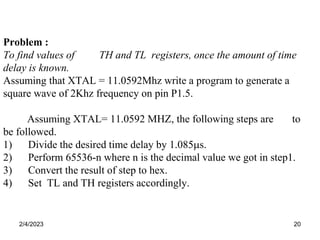 2/4/2023 20
Problem :
To find values of TH and TL registers, once the amount of time
delay is known.
Assuming that XTAL = 11.0592Mhz write a program to generate a
square wave of 2Khz frequency on pin P1.5.
Assuming XTAL= 11.0592 MHZ, the following steps are to
be followed.
1) Divide the desired time delay by 1.085s.
2) Perform 65536-n where n is the decimal value we got in step1.
3) Convert the result of step to hex.
4) Set TL and TH registers accordingly.
 