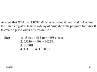 2/4/2023 21
Assume that XTAL =11.0592 MHZ, what value do we need to load into
the timer’s register, to have a delay of 5ms; show the program for timer 0
to create a pulse width of 5 ms on P2.3.
Step 1: 5 ms / 1.085 s= 4608 clocks.
2. 65536 – 4608 = 60228.
3. EE00H
4. TH : EE & TL :00H.
 