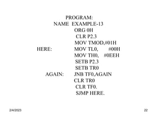 2/4/2023 22
PROGRAM:
NAME EXAMPLE-13
ORG 0H
CLR P2.3
MOV TMOD,#01H
HERE: MOV TL0, #00H
MOV TH0, #0EEH
SETB P2.3
SETB TR0
AGAIN: JNB TF0,AGAIN
CLR TR0
CLR TF0.
SJMP HERE.
 